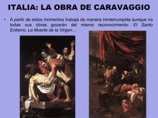 ITALIA: LA OBRA DE CARAVAGGIO
• A partir de estos momentos trabaja de manera ininterrumpida aunque no
todas sus obras gozarán del mismo reconocimiento: El Santo
Entierro, La Muerte de la Virgen…
 