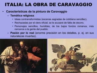 ITALIA: LA OBRA DE CARAVAGGIO
• Características de la pintura de Caravaggio
– Temática religiosa:
• Ideas contrarreformistas (escenas sagradas de cotidiana sencillez).
• Rechazadas por el clero oficial, se le acusará de falta de decoro.
• Personajes sencillos, humildes, de los bajos fondos romanos, más
cercanos a la gente del pueblo.
– Pasión por lo real (enorme precisión en los detalles, p. ej. en sus
naturalezas muertas).
 