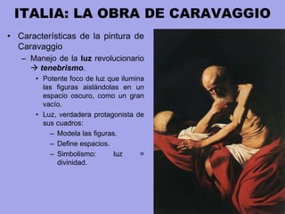 ITALIA: LA OBRA DE CARAVAGGIO
• Características de la pintura de
Caravaggio
– Manejo de la luz revolucionario
 tenebrismo.
• Potente foco de luz que ilumina
las figuras aislándolas en un
espacio oscuro, como un gran
vacío.
• Luz, verdadera protagonista de
sus cuadros:
– Modela las figuras.
– Define espacios.
– Simbolismo: luz =
divinidad.
 