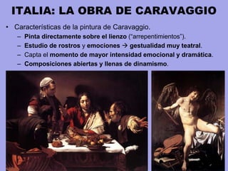 ITALIA: LA OBRA DE CARAVAGGIO
• Características de la pintura de Caravaggio.
– Pinta directamente sobre el lienzo (“arrepentimientos”).
– Estudio de rostros y emociones  gestualidad muy teatral.
– Capta el momento de mayor intensidad emocional y dramática.
– Composiciones abiertas y llenas de dinamismo.
 