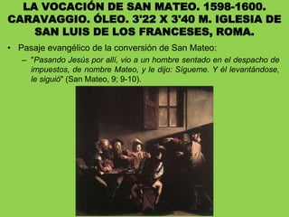LA VOCACIÓN DE SAN MATEO. 1598-1600.
CARAVAGGIO. ÓLEO. 3'22 X 3'40 M. IGLESIA DE
SAN LUIS DE LOS FRANCESES, ROMA.
• Pasaje evangélico de la conversión de San Mateo:
– "Pasando Jesús por allí, vio a un hombre sentado en el despacho de
impuestos, de nombre Mateo, y le dijo: Sígueme. Y él levantándose,
le siguió" (San Mateo, 9; 9-10).
 