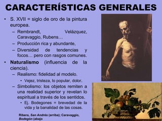 CARACTERÍSTICAS GENERALES
• S. XVII = siglo de oro de la pintura
europea.
– Rembrandt, Velázquez,
Caravaggio, Rubens…
– Producción rica y abundante,
– Diversidad de tendencias y
focos… pero con rasgos comunes.
• Naturalismo (influencia de la
ciencia).
– Realismo: fidelidad al modelo.
• Vejez, tristeza, lo popular, dolor.
– Simbolismo: los objetos remiten a
una realidad superior y revelan lo
espiritual a través de los sentidos.
• Ej. Bodegones = brevedad de la
vida y la banalidad de las cosas.
Ribera, San Andrés (arriba); Caravaggio,
Bodegón (abajo
 