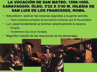 LA VOCACIÓN DE SAN MATEO. 1598-1600.
CARAVAGGIO. ÓLEO. 3'22 X 3'40 M. IGLESIA DE
SAN LUIS DE LOS FRANCESES, ROMA.
• Naturalismo: acercar las escenas sagradas a la gente sencilla.
– Tipos humanos tomados de los barrios romanos que él frecuentaba.
• Luz: papel fundamental al iluminar selectivamente la escena.
– Dirigida.
– Tenebrismo (luz de la Verdad).
• Magnífico estudio de las reacciones de los personajes.
 