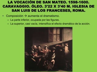 LA VOCACIÓN DE SAN MATEO. 1598-1600.
CARAVAGGIO. ÓLEO. 3'22 X 3'40 M. IGLESIA DE
SAN LUIS DE LOS FRANCESES, ROMA.
• Composición  aumenta el dramatismo.
– La parte inferior, ocupada por las figuras.
– La superior, casi vacía, intensifica el efecto dramático de la acción.
 