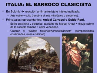 ITALIA: EL BARROCO CLASICISTA
• En Bolonia  reacción antimanierista e intelectualizada.
– Arte noble y culto (recobra el arte mitológico o alegórico).
• Principales representantes: Anibal Carracci y Guido Reni.
– Estilo clasicista y ecléctico: terribilità de Miguel Ángel + dibujo sobrio
de la escuela romana + color veneciano.
– Crearán el “paisaje histórico/heróico/clasicista” (composiciones
equilibradas, ruinas clásicas).
 