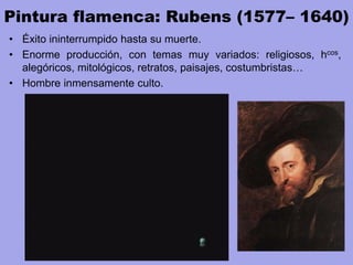 Pintura flamenca: Rubens (1577– 1640)
• Éxito ininterrumpido hasta su muerte.
• Enorme producción, con temas muy variados: religiosos, hcos,
alegóricos, mitológicos, retratos, paisajes, costumbristas…
• Hombre inmensamente culto.
 