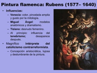 Pintura flamenca: Rubens (1577– 1640)
• Influencias:
– Venecia: color, pincelada amplia
y gusto por la mitología.
– Miguel Ángel: modelos
anatómicos y dramatismo.
– Tiziano: desnudo femenino.
– Al principio: influencia del
tenebrismo; desaparece
después.
• Magnífico intérprete del
catolicismo contrarreformista.
– Concepción aristocrática, lujosa
y deslumbrante de la pintura.
 