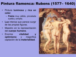 Pintura flamenca: Rubens (1577– 1640)
• Pintura luminosa y rica en
color.
– Paleta muy cálida, pincelada
suelta y amplia.
• Luz intensa que parece surgir
de las propias figuras.
• Maestro en la representación
del cuerpo humano.
• Enorme vitalidad y
optimismo y magnífica
captación de la materialidad.
 