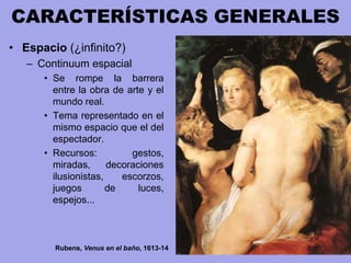 CARACTERÍSTICAS GENERALES
• Espacio (¿infinito?)
– Continuum espacial
• Se rompe la barrera
entre la obra de arte y el
mundo real.
• Tema representado en el
mismo espacio que el del
espectador.
• Recursos: gestos,
miradas, decoraciones
ilusionistas, escorzos,
juegos de luces,
espejos...
Rubens, Venus en el baño, 1613-14
 
