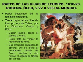 RAPTO DE LAS HIJAS DE LEUCIPO. 1618-20.
RUBENS. ÓLEO, 2'22 X 2'09 M. MUNICH.
• Papel destacado de la
temática mitológica,
• Tema: rapto de las hijas de
Leucipo, rey de Tebas, por
los Dioscuros, Cástor y
Pólux.
– Cástor levanta desde el
caballo a Hilaria.
– Pólux trata de vencer la
resistencia de Febe.
– Dos amorcillos completan la
escena: uno se aferra al
encabritado caballo de
Pólux, mientras el otro
retiene al caballo de Cástor
por la brida.
 