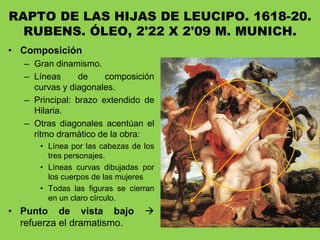 RAPTO DE LAS HIJAS DE LEUCIPO. 1618-20.
RUBENS. ÓLEO, 2'22 X 2'09 M. MUNICH.
• Composición
– Gran dinamismo.
– Líneas de composición
curvas y diagonales.
– Principal: brazo extendido de
Hilaria.
– Otras diagonales acentúan el
ritmo dramático de la obra:
• Línea por las cabezas de los
tres personajes.
• Líneas curvas dibujadas por
los cuerpos de las mujeres
• Todas las figuras se cierran
en un claro círculo.
• Punto de vista bajo 
refuerza el dramatismo.
 