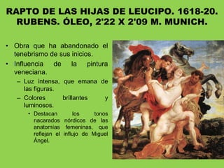 RAPTO DE LAS HIJAS DE LEUCIPO. 1618-20.
RUBENS. ÓLEO, 2'22 X 2'09 M. MUNICH.
• Obra que ha abandonado el
tenebrismo de sus inicios.
• Influencia de la pintura
veneciana.
– Luz intensa, que emana de
las figuras.
– Colores brillantes y
luminosos.
• Destacan los tonos
nacarados nórdicos de las
anatomías femeninas, que
reflejan el influjo de Miguel
Ángel.
 