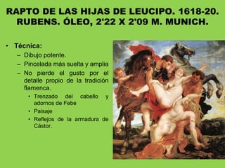 RAPTO DE LAS HIJAS DE LEUCIPO. 1618-20.
RUBENS. ÓLEO, 2'22 X 2'09 M. MUNICH.
• Técnica:
– Dibujo potente.
– Pincelada más suelta y amplia
– No pierde el gusto por el
detalle propio de la tradición
flamenca.
• Trenzado del cabello y
adornos de Febe
• Paisaje
• Reflejos de la armadura de
Cástor.
 