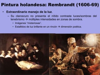 Pintura holandesa: Rembrandt (1606-69)
• Extraordinario manejo de la luz.
– Su claroscuro no presenta el nítido contraste luces/sombras del
tenebrismo  múltiples intensidades en zonas de sombra.
• Imágenes “misteriosas”.
• Estallidos de luz brillante en un rincón  dimensión poética.
 