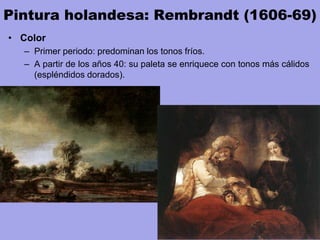 Pintura holandesa: Rembrandt (1606-69)
• Color
– Primer periodo: predominan los tonos fríos.
– A partir de los años 40: su paleta se enriquece con tonos más cálidos
(espléndidos dorados).
 