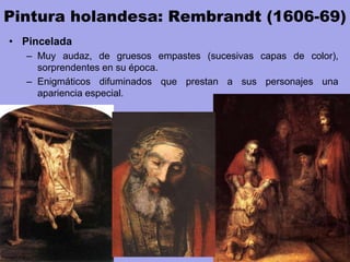 Pintura holandesa: Rembrandt (1606-69)
• Pincelada
– Muy audaz, de gruesos empastes (sucesivas capas de color),
sorprendentes en su época.
– Enigmáticos difuminados que prestan a sus personajes una
apariencia especial.
 