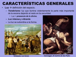 CARACTERÍSTICAS GENERALES
• Luz  definición del espacio.
– Tenebrismo: luz que ilumina violentamente la parte más importante
de la escena dejando el resto en la oscuridad.
• Luz = presencia de lo divino.
– Luz intensa y vibrante.
– La luz se subordina a la forma.
Velázquez, Las lanzas Caravaggio, El martirio de San Pedro
 