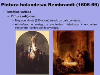 Pintura holandesa: Rembrandt (1606-69)
• Temática variada
– Pintura religiosa
• Muy abundante (850 obras) siendo un país calvinista.
• Atmósfera de sosiego + ambientes misteriosos + encuentro
interior del hombre con la divinidad.
 