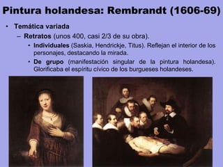 Pintura holandesa: Rembrandt (1606-69)
• Temática variada
– Retratos (unos 400, casi 2/3 de su obra).
• Individuales (Saskia, Hendrickje, Titus). Reflejan el interior de los
personajes, destacando la mirada.
• De grupo (manifestación singular de la pintura holandesa).
Glorificaba el espíritu cívico de los burgueses holandeses.
 