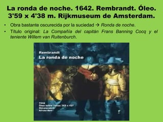 La ronda de noche. 1642. Rembrandt. Óleo.
3'59 x 4'38 m. Rijkmuseum de Amsterdam.
• Obra bastante oscurecida por la suciedad  Ronda de noche.
• Título original: La Compañía del capitán Frans Banning Cocq y el
teniente Willem van Ruitenburch.
 