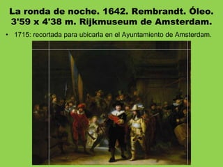 La ronda de noche. 1642. Rembrandt. Óleo.
3'59 x 4'38 m. Rijkmuseum de Amsterdam.
• 1715: recortada para ubicarla en el Ayuntamiento de Amsterdam.
 