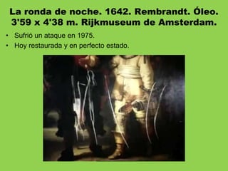 La ronda de noche. 1642. Rembrandt. Óleo.
3'59 x 4'38 m. Rijkmuseum de Amsterdam.
• Sufrió un ataque en 1975.
• Hoy restaurada y en perfecto estado.
 