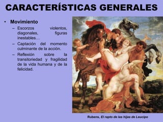 CARACTERÍSTICAS GENERALES
• Movimiento
– Escorzos violentos,
diagonales, figuras
inestables…
– Captación del momento
culminante de la acción.
– Reflexión sobre la
transitoriedad y fragilidad
de la vida humana y de la
felicidad.
Rubens, El rapto de las hijas de Leucipo
 