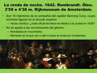 La ronda de noche. 1642. Rembrandt. Óleo.
3'59 x 4'38 m. Rijkmuseum de Amsterdam.
• Son 18 miembros de la compañía del capitán Banning Cocq, cuyos
nombres figuran en el escudo superior.
– Hecho verídico: ¿visita oficial de María de Medici a la ciudad en 1638?
• No se ajusta a las convenciones del género:
– Retratados en movimiento.
– Momento en el que van a salir a hacer la ronda por Amsterdam.
 