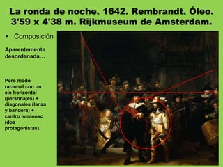 La ronda de noche. 1642. Rembrandt. Óleo.
3'59 x 4'38 m. Rijkmuseum de Amsterdam.
• Composición
Aparentemente
desordenada…
Pero modo
racional con un
eje horizontal
(personajes) +
diagonales (lanza
y bandera) +
centro luminoso
(dos
protagonistas).
 