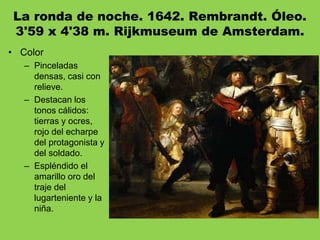 La ronda de noche. 1642. Rembrandt. Óleo.
3'59 x 4'38 m. Rijkmuseum de Amsterdam.
• Color
– Pinceladas
densas, casi con
relieve.
– Destacan los
tonos cálidos:
tierras y ocres,
rojo del echarpe
del protagonista y
del soldado.
– Espléndido el
amarillo oro del
traje del
lugarteniente y la
niña.
 
