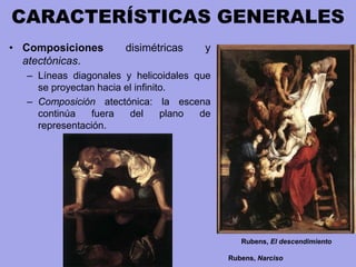 CARACTERÍSTICAS GENERALES
• Composiciones disimétricas y
atectónicas.
– Líneas diagonales y helicoidales que
se proyectan hacia el infinito.
– Composición atectónica: la escena
continúa fuera del plano de
representación.
Rubens, El descendimiento
Rubens, Narciso
 