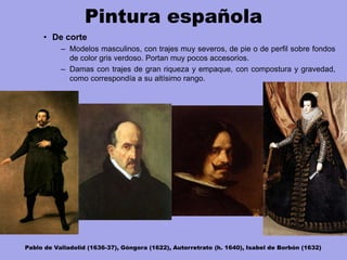 Pintura española
• De corte
– Modelos masculinos, con trajes muy severos, de pie o de perfil sobre fondos
de color gris verdoso. Portan muy pocos accesorios.
– Damas con trajes de gran riqueza y empaque, con compostura y gravedad,
como correspondía a su altísimo rango.
Pablo de Valladolid (1636-37), Góngora (1622), Autorretrato (h. 1640), Isabel de Borbón (1632)
 