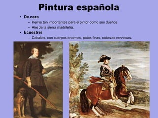 Pintura española
• De caza
– Perros tan importantes para el pintor como sus dueños.
– Aire de la sierra madrileña.
• Ecuestres
– Caballos, con cuerpos enormes, patas finas, cabezas nerviosas.
 