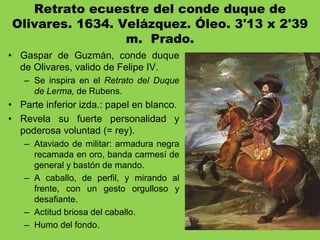 Retrato ecuestre del conde duque de
Olivares. 1634. Velázquez. Óleo. 3'13 x 2'39
m. Prado.
• Gaspar de Guzmán, conde duque
de Olivares, valido de Felipe IV.
– Se inspira en el Retrato del Duque
de Lerma, de Rubens.
• Parte inferior izda.: papel en blanco.
• Revela su fuerte personalidad y
poderosa voluntad (= rey).
– Ataviado de militar: armadura negra
recamada en oro, banda carmesí de
general y bastón de mando.
– A caballo, de perfil, y mirando al
frente, con un gesto orgulloso y
desafiante.
– Actitud briosa del caballo.
– Humo del fondo.
 