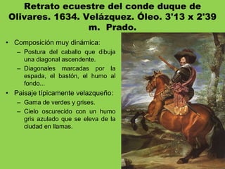 Retrato ecuestre del conde duque de
Olivares. 1634. Velázquez. Óleo. 3'13 x 2'39
m. Prado.
• Composición muy dinámica:
– Postura del caballo que dibuja
una diagonal ascendente.
– Diagonales marcadas por la
espada, el bastón, el humo al
fondo...
• Paisaje típicamente velazqueño:
– Gama de verdes y grises.
– Cielo oscurecido con un humo
gris azulado que se eleva de la
ciudad en llamas.
 