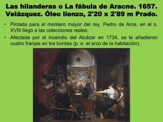 Las hilanderas o La fábula de Aracne. 1657.
Velázquez. Óleo lienzo, 2'20 x 2'89 m Prado.
• Pintada para el montero mayor del rey, Pedro de Arce, en el s.
XVIII llegó a las colecciones reales.
• Afectada por el incendio del Alcázar en 1734, se le añadieron
cuatro franjas en los bordes (p. e. el arco de la habitación).
 