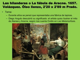 Las hilanderas o La fábula de Aracne. 1657.
Velázquez. Óleo lienzo, 2'20 x 2'89 m Prado.
• Tema:
– Durante años se pensó que representaba una fábrica de tapices.
– Diego Angulo descubrió su significado: el artista quiso ilustrar el mito
de Atenea y Aracne, según nos cuenta Ovidio en Las Metamorfosis.
 