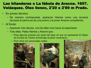 Las hilanderas o La fábula de Aracne. 1657.
Velázquez. Óleo lienzo, 2'20 x 2'89 m Prado.
• En primer término
– De manera contrapuesta, aparecen Atenea como una anciana
(aunque la pierna es de una joven) y la joven Aracne compitiendo.
• Al fondo
– Aparecen tres damas, una de ellas mira hacia el espectador.
– Tras ellas, Palas Atenea y Aracne que:
• Para algunos autores son parte del tapiz en que se representa El Rapto
de Europa de Tiziano (homenaje al pintor veneciano).
• Para otros son personajes reales.
 