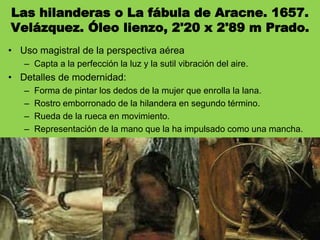 Las hilanderas o La fábula de Aracne. 1657.
Velázquez. Óleo lienzo, 2'20 x 2'89 m Prado.
• Uso magistral de la perspectiva aérea
– Capta a la perfección la luz y la sutil vibración del aire.
• Detalles de modernidad:
– Forma de pintar los dedos de la mujer que enrolla la lana.
– Rostro emborronado de la hilandera en segundo término.
– Rueda de la rueca en movimiento.
– Representación de la mano que la ha impulsado como una mancha.
 