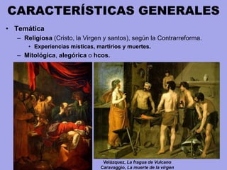 CARACTERÍSTICAS GENERALES
• Temática
– Religiosa (Cristo, la Virgen y santos), según la Contrarreforma.
• Experiencias místicas, martirios y muertes.
– Mitológica, alegórica o hcos.
Velázquez, La fragua de Vulcano
Caravaggio, La muerte de la virgen
 
