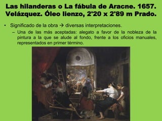 Las hilanderas o La fábula de Aracne. 1657.
Velázquez. Óleo lienzo, 2'20 x 2'89 m Prado.
• Significado de la obra  diversas interpretaciones.
– Una de las más aceptadas: alegato a favor de la nobleza de la
pintura a la que se alude al fondo, frente a los oficios manuales,
representados en primer término.
 