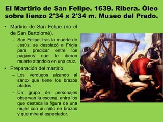El Martirio de San Felipe. 1639. Ribera. Óleo
sobre lienzo 2'34 x 2'34 m. Museo del Prado.
• Martirio de San Felipe (no el
de San Bartolomé).
– San Felipe, tras la muerte de
Jesús, se desplazó a Frigia
para predicar entre los
paganos que le dieron
muerte atándolo en una cruz.
• Preparación del martirio:
– Los verdugos alzando al
santo que tiene los brazos
atados.
– Un grupo de personajes
observan la escena, entre los
que destaca la figura de una
mujer con un niño en brazos
y que mira al espectador.
 