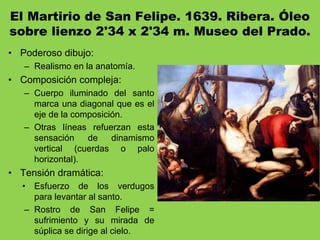 El Martirio de San Felipe. 1639. Ribera. Óleo
sobre lienzo 2'34 x 2'34 m. Museo del Prado.
• Poderoso dibujo:
– Realismo en la anatomía.
• Composición compleja:
– Cuerpo iluminado del santo
marca una diagonal que es el
eje de la composición.
– Otras líneas refuerzan esta
sensación de dinamismo
vertical (cuerdas o palo
horizontal).
• Tensión dramática:
• Esfuerzo de los verdugos
para levantar al santo.
– Rostro de San Felipe =
sufrimiento y su mirada de
súplica se dirige al cielo.
 