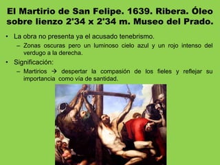 El Martirio de San Felipe. 1639. Ribera. Óleo
sobre lienzo 2'34 x 2'34 m. Museo del Prado.
• La obra no presenta ya el acusado tenebrismo.
– Zonas oscuras pero un luminoso cielo azul y un rojo intenso del
verdugo a la derecha.
• Significación:
– Martirios  despertar la compasión de los fieles y reflejar su
importancia como vía de santidad.
 