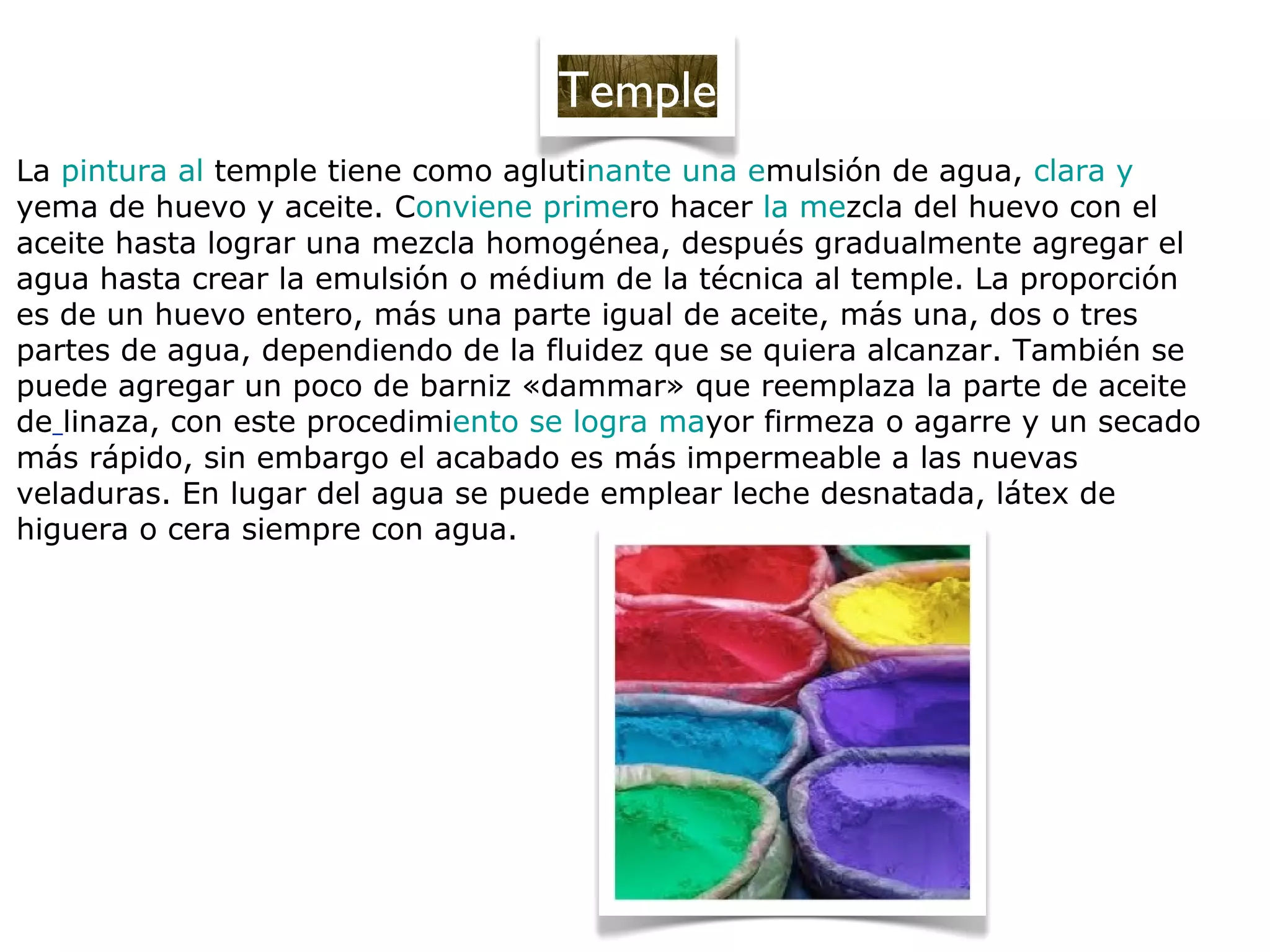 La pintura al temple tiene como aglutinante una emulsión de agua, clara y
yema de huevo y aceite. Conviene primero hacer la mezcla del huevo con el
aceite hasta lograr una mezcla homogénea, después gradualmente agregar el
agua hasta crear la emulsión o médium de la técnica al temple. La proporción
es de un huevo entero, más una parte igual de aceite, más una, dos o tres
partes de agua, dependiendo de la fluidez que se quiera alcanzar. También se
puede agregar un poco de barniz «dammar» que reemplaza la parte de aceite
de linaza, con este procedimiento se logra mayor firmeza o agarre y un secado
más rápido, sin embargo el acabado es más impermeable a las nuevas
veladuras. En lugar del agua se puede emplear leche desnatada, látex de
higuera o cera siempre con agua.
Temple
 
