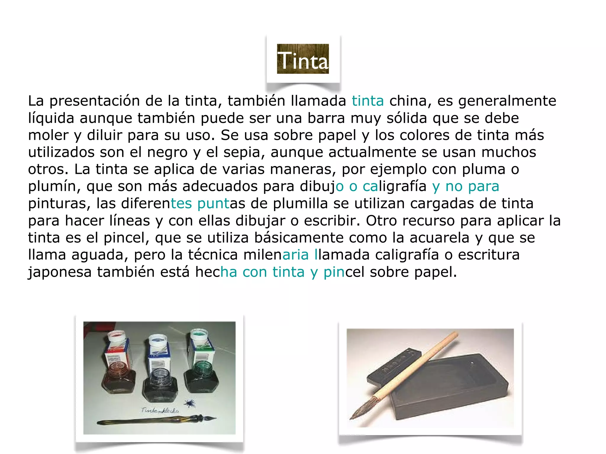 La presentación de la tinta, también llamada tinta china, es generalmente
líquida aunque también puede ser una barra muy sólida que se debe
moler y diluir para su uso. Se usa sobre papel y los colores de tinta más
utilizados son el negro y el sepia, aunque actualmente se usan muchos
otros. La tinta se aplica de varias maneras, por ejemplo con pluma o
plumín, que son más adecuados para dibujo o caligrafía y no para
pinturas, las diferentes puntas de plumilla se utilizan cargadas de tinta
para hacer líneas y con ellas dibujar o escribir. Otro recurso para aplicar la
tinta es el pincel, que se utiliza básicamente como la acuarela y que se
llama aguada, pero la técnica milenaria llamada caligrafía o escritura
japonesa también está hecha con tinta y pincel sobre papel.
Tinta
 
