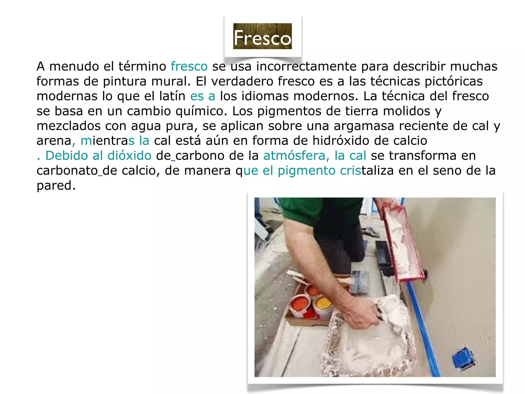 A menudo el término fresco se usa incorrectamente para describir muchas
formas de pintura mural. El verdadero fresco es a las técnicas pictóricas
modernas lo que el latín es a los idiomas modernos. La técnica del fresco
se basa en un cambio químico. Los pigmentos de tierra molidos y
mezclados con agua pura, se aplican sobre una argamasa reciente de cal y
arena, mientras la cal está aún en forma de hidróxido de calcio
. Debido al dióxido de carbono de la atmósfera, la cal se transforma en
carbonato de calcio, de manera que el pigmento cristaliza en el seno de la
pared.
Fresco
 