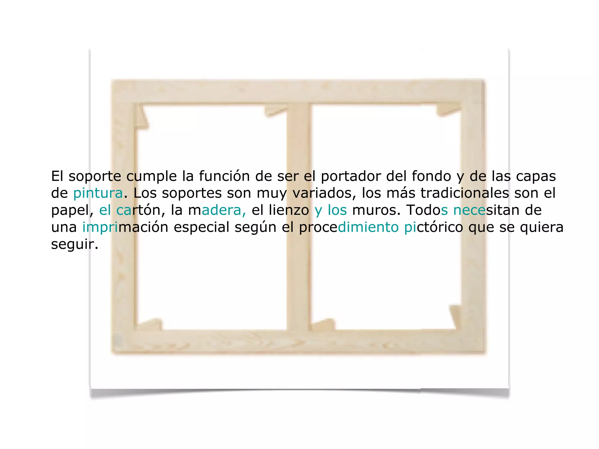 El soporte cumple la función de ser el portador del fondo y de las capas
de pintura. Los soportes son muy variados, los más tradicionales son el
papel, el cartón, la madera, el lienzo y los muros. Todos necesitan de
una imprimación especial según el procedimiento pictórico que se quiera
seguir.
 