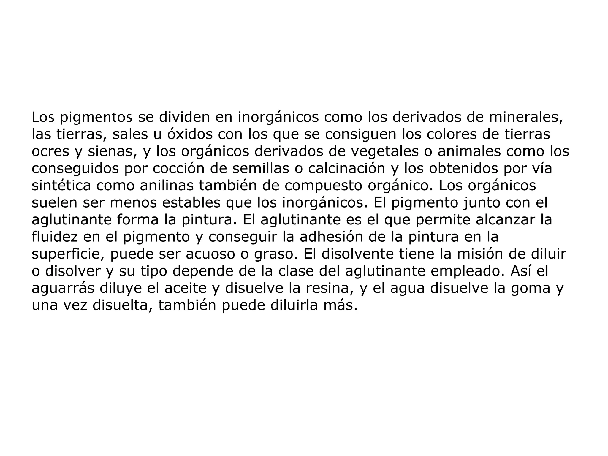 Los pigmentos se dividen en inorgánicos como los derivados de minerales,
las tierras, sales u óxidos con los que se consiguen los colores de tierras
ocres y sienas, y los orgánicos derivados de vegetales o animales como los
conseguidos por cocción de semillas o calcinación y los obtenidos por vía
sintética como anilinas también de compuesto orgánico. Los orgánicos
suelen ser menos estables que los inorgánicos. El pigmento junto con el
aglutinante forma la pintura. El aglutinante es el que permite alcanzar la
fluidez en el pigmento y conseguir la adhesión de la pintura en la
superficie, puede ser acuoso o graso. El disolvente tiene la misión de diluir
o disolver y su tipo depende de la clase del aglutinante empleado. Así el
aguarrás diluye el aceite y disuelve la resina, y el agua disuelve la goma y
una vez disuelta, también puede diluirla más.
 