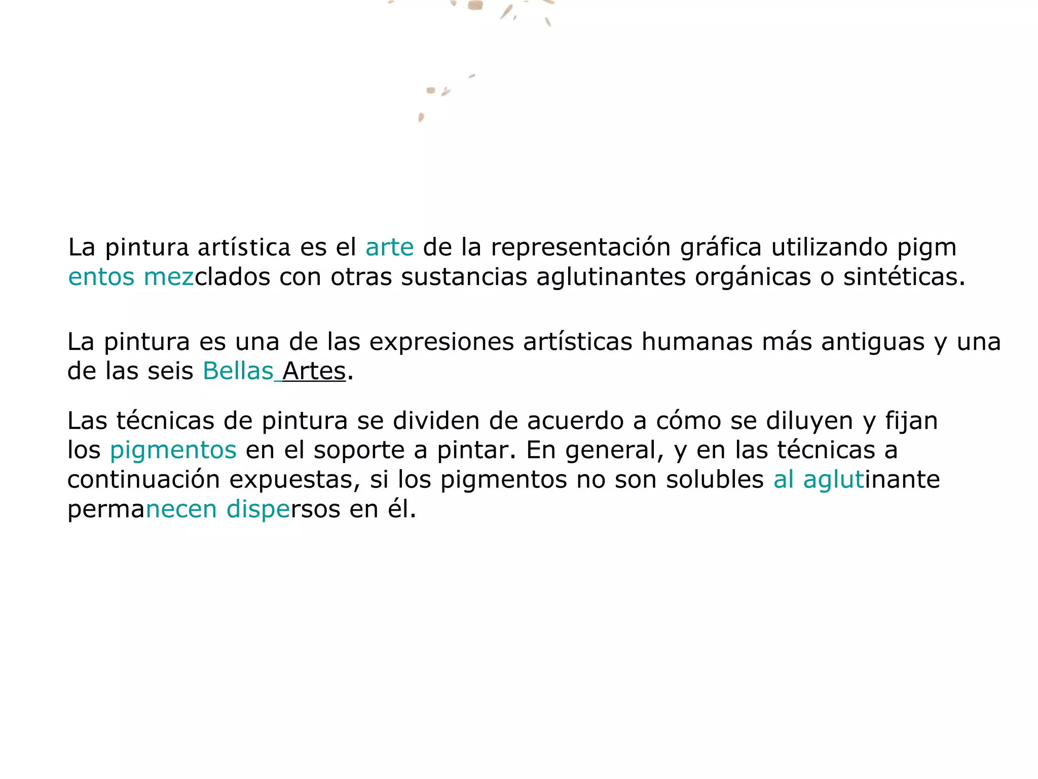La pintura artística es el arte de la representación gráfica utilizando pigm
entos mezclados con otras sustancias aglutinantes orgánicas o sintéticas.
La pintura es una de las expresiones artísticas humanas más antiguas y una
de las seis Bellas Artes.
Las técnicas de pintura se dividen de acuerdo a cómo se diluyen y fijan
los pigmentos en el soporte a pintar. En general, y en las técnicas a
continuación expuestas, si los pigmentos no son solubles al aglutinante
permanecen dispersos en él.
 
